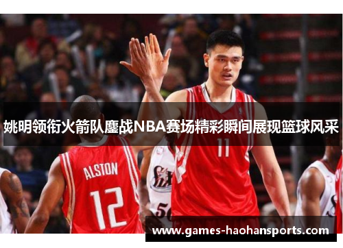 姚明领衔火箭队鏖战NBA赛场精彩瞬间展现篮球风采