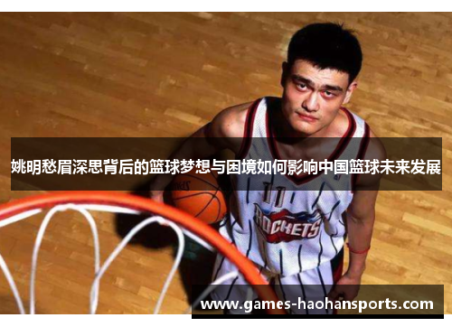 姚明愁眉深思背后的篮球梦想与困境如何影响中国篮球未来发展